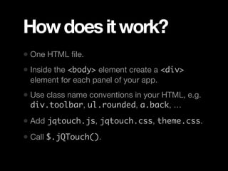 How does it work?
• One HTML ﬁle.
• Inside the <body> element create a <div>
 element for each panel of your app.
• Use class name conventions in your HTML, e.g.
 div.toolbar, ul.rounded, a.back, …

• Add jqtouch.js, jqtouch.css, theme.css.
• Call $.jQTouch().
 