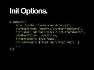 Init Options.
$.jqTouch({
    icon: "path/to/homescreen-icon.png",
    startupScreen: "path/to/startup-image.png",
    statusBar: "default|black|black-translucent",
    addGlossToIcon: true|false,
    fixedViewport: true|false,
    preloadImages: ["img1.png","img2.png", …],
    ...
});
 