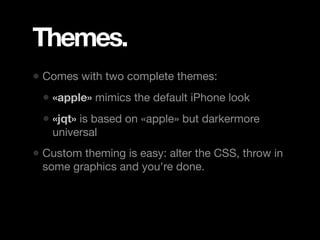 Themes.
• Comes with two complete themes:
 • «apple» mimics the default iPhone look
 • «jqt» is based on «apple» but darkermore
   universal
• Custom theming is easy: alter the CSS, throw in
 some graphics and you're done.
 