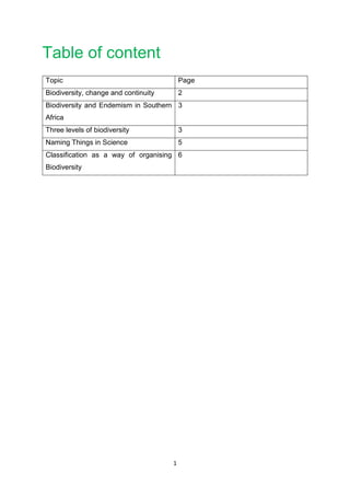 1
Table of content
Topic Page
Biodiversity, change and continuity 2
Biodiversity and Endemism in Southern
Africa
3
Three levels of biodiversity 3
Naming Things in Science 5
Classification as a way of organising
Biodiversity
6
 