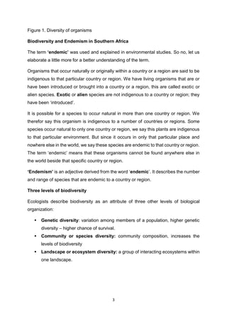 3
Figure 1. Diversity of organisms
Biodiversity and Endemism in Southern Africa
The term ‘endemic’ was used and explained in environmental studies. So no, let us
elaborate a little more for a better understanding of the term.
Organisms that occur naturally or originally within a country or a region are said to be
indigenous to that particular country or region. We have living organisms that are or
have been introduced or brought into a country or a region, this are called exotic or
alien species. Exotic or alien species are not indigenous to a country or region; they
have been ‘introduced’.
It is possible for a species to occur natural in more than one country or region. We
therefor say this organism is indigenous to a number of countries or regions. Some
species occur natural to only one country or region, we say this plants are indigenous
to that particular environment. But since it occurs in only that particular place and
nowhere else in the world, we say these species are endemic to that country or region.
The term ‘endemic’ means that these organisms cannot be found anywhere else in
the world beside that specific country or region.
‘Endemism’ is an adjective derived from the word ‘endemic’. It describes the number
and range of species that are endemic to a country or region.
Three levels of biodiversity
Ecologists describe biodiversity as an attribute of three other levels of biological
organization:
 Genetic diversity: variation among members of a population, higher genetic
diversity – higher chance of survival.
 Community or species diversity: community composition, increases the
levels of biodiversity
 Landscape or ecosystem diversity: a group of interacting ecosystems within
one landscape.
 