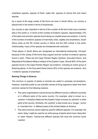 5
amphibian species, species of fresh- water fish, species of marine fish and insect
species.
As a result of the large variety of life forms we have in South Africa, our country is
placed third in the world in terms of biodiversity.
Our country is also important in terms of the number of life forms that occur nowhere
else in the world i.e. in terms of the number of endemic species. Approximately 12%
of the plant and animal’s species found along our coastal areas are endemic. In terms
of the number of endemic species of mammals, birds, reptiles and amphibians, South
Africa ranks as the 5th richest country in Africa and the 24th richest in the world.
Unfortunately, many of the species are threatened with extinction.
Three places in South Africa are recognised as international biodiversity ‘hot-spot’
because of the variety of life forms they support and the number of endemic species
found in each. These are the Cape Floristic Region (fynbos), Succulent Karoo, and
Maputoland-Pondoland-Albany hotspot of the Eastern Cape. Almost 80% of the plant
species found in the Cape Floristic Region are endemic, including an entire group of
flowering plants. In the Succulent Karoo biome 40% of the species are endemic. And
1 endemic species of amphibian.
Naming Things in Science
The common or popular of plants or animals are useful in everyday conversations.
However, scientists prefer to use scientific names of living organisms rather than their
common names for the following reasons:
 The same organisations may be known by different names in different countries
or in different parts of the same country. For example, what is known as a
‘sardine’ in KwaZulu-Natal and the Eastern Cape is known as ‘pilchard’ in other
parts of the country. Similarity, the ‘panther’ is also known as a ‘cougar’, ‘puma’
or ‘mountain lion’, in different parts of the United States of America.
 The same common name might be used for different species. For example, the
name ‘daisy’ might be used for an entire group of plants which have ‘daisy-like’
or ‘ester’ flowers. Twenty-one different species fish have the common name
‘sardine’
 