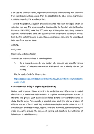 6
If we use the common names, especially when we are communicating with someone
from outside our own local arears. Then it is possible that the other person might make
a mistake regarding the actual organism.
To avoid this problem, a system of scientific names has been developed which all
scientists now use. The system was first developed by the Swedish scientist Carolus
Linnaeus (1707-1778), more than 200 years ago. In this system every living organism
is given a name with two parts. The system is called the binomial system (‘bi’ means
two), the first part of the name is called its generic or genus name and the second part
is its specific or species name.
Activity.
Assignment
Biodiversity and classification
Scientist use scientific names to identify species.
1. Do a research where by you explain why scientist use scientific names
instead of using common names which we all use to identify species (30
marks)
For the rubric check the following link:
https://docs.google.com/document/d/1tiyIHhGHJuUbKcKIVrKhd4_wxDCJVz5tIhkj
eoziUrU/edit
Classification as a way of organising Biodiversity
Sorting and grouping things according to similarities and differences is called
classification. Classification helps scientist to organise the many different species of
life forms into groups. Such classification makes it more convenient for scientist to
study this life forms. For example, a scientist might study the internal anatomy of
different species of fish to see if they are built according to a similar pattern or not. If
similar studies are made on frogs, reptiles, birds and mammals, comparisons may be
made among this groups. The science of naming and classifying the wild range of
living things is called taxonomy.
 