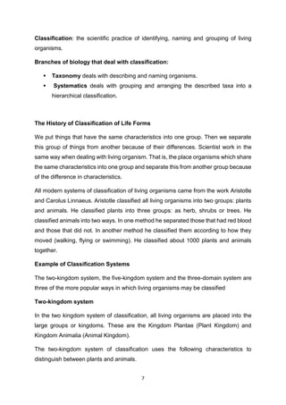 7
Classification: the scientific practice of identifying, naming and grouping of living
organisms.
Branches of biology that deal with classification:
 Taxonomy deals with describing and naming organisms.
 Systematics deals with grouping and arranging the described taxa into a
hierarchical classification.
The History of Classification of Life Forms
We put things that have the same characteristics into one group. Then we separate
this group of things from another because of their differences. Scientist work in the
same way when dealing with living organism. That is, the place organisms which share
the same characteristics into one group and separate this from another group because
of the difference in characteristics.
All modern systems of classification of living organisms came from the work Aristotle
and Carolus Linnaeus. Aristotle classified all living organisms into two groups: plants
and animals. He classified plants into three groups: as herb, shrubs or trees. He
classified animals into two ways. In one method he separated those that had red blood
and those that did not. In another method he classified them according to how they
moved (walking, flying or swimming). He classified about 1000 plants and animals
together.
Example of Classification Systems
The two-kingdom system, the five-kingdom system and the three-domain system are
three of the more popular ways in which living organisms may be classified
Two-kingdom system
In the two kingdom system of classification, all living organisms are placed into the
large groups or kingdoms. These are the Kingdom Plantae (Plant Kingdom) and
Kingdom Animalia (Animal Kingdom).
The two-kingdom system of classification uses the following characteristics to
distinguish between plants and animals.
 