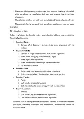 8
 Plants are able to manufacture their own food because they have chlorophyll
while animals cannot manufacture their own food because they do not have
chlorophyll.
 Plants have a cellulose cell wall, while animals do not have a cellulose cell wall.
Plants remain fixed at one point, while animals are able to move from one place
to another.
Five-kingdom system
Robert H. Whittaker developed a system which classified all living organism into the
following five kingdoms:
 Kingdom Monera
 Consists of all bacteria – simple, single celled organisms with no
nucleus
 Kingdom Protista
 Consists of single celled or simple multi-cellular organisms
 Some obtain energy by photosynthesis – algae.
 Some ingest other organisms
 Some absorb molecules through the cell membrane
 E.g. Amoeba, Euglena
 Kingdom Fungi
 Single celled –e.g. yeast- to multi cellular organisms
 Body composed of very fine threads – saprophytic nutrition
 Kingdom Plantae
 Plants
 Multi cellular terrestrial organisms
 Cells have cell walls, obtain energy through photosynthesis
 Kingdom Animalia
 Animals
 Multi cellular, aquatic and terrestrial organisms
 Cells have no cell wall, feed on other organisms
Whittaker used to distinguish the five kingdoms, we need to understand the term
prokaryote, eukaryote, autotrophs and heterotrophs, decomposers, unicellular
and multicellular.
 
