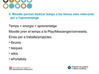 5. Moodle permet dedicar temps a les feines més rellevants per a l'aprenentatge Temps + energia = aprenentatge Moodle pren el temps a la Play/Messenger/cerveseta. Eines per a treballs/projectes: fòrums tasques wikis ePortafolis  