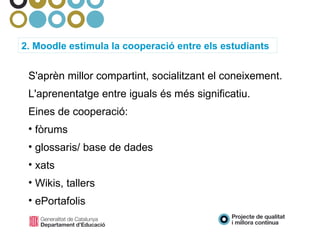 2. Moodle estimula la cooperació entre els estudiants S'aprèn millor compartint, socialitzant el coneixement. L'aprenentatge entre iguals és més significatiu. Eines de cooperació: fòrums glossaris/ base de dades xats Wikis, tallers ePortafolis 