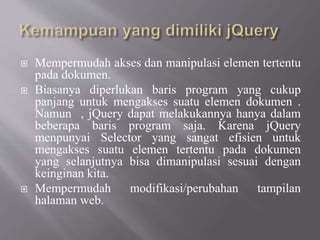  Mempermudah akses dan manipulasi elemen tertentu
pada dokumen.
 Biasanya diperlukan baris program yang cukup
panjang untuk mengakses suatu elemen dokumen .
Namun , jQuery dapat melakukannya hanya dalam
beberapa baris program saja. Karena jQuery
menpunyai Selector yang sangat efisien untuk
mengakses suatu elemen tertentu pada dokumen
yang selanjutnya bisa dimanipulasi sesuai dengan
keinginan kita.
 Mempermudah modifikasi/perubahan tampilan
halaman web.
 