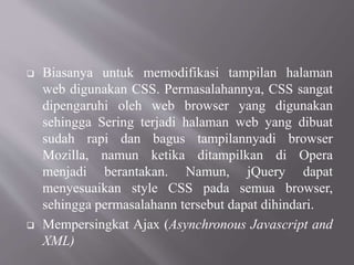  Biasanya untuk memodifikasi tampilan halaman
web digunakan CSS. Permasalahannya, CSS sangat
dipengaruhi oleh web browser yang digunakan
sehingga Sering terjadi halaman web yang dibuat
sudah rapi dan bagus tampilannyadi browser
Mozilla, namun ketika ditampilkan di Opera
menjadi berantakan. Namun, jQuery dapat
menyesuaikan style CSS pada semua browser,
sehingga permasalahann tersebut dapat dihindari.
 Mempersingkat Ajax (Asynchronous Javascript and
XML)
 