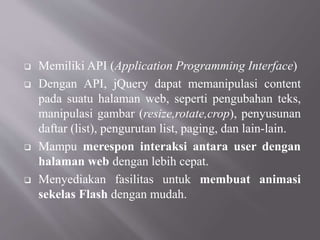  Memiliki API (Application Programming Interface)
 Dengan API, jQuery dapat memanipulasi content
pada suatu halaman web, seperti pengubahan teks,
manipulasi gambar (resize,rotate,crop), penyusunan
daftar (list), pengurutan list, paging, dan lain-lain.
 Mampu merespon interaksi antara user dengan
halaman web dengan lebih cepat.
 Menyediakan fasilitas untuk membuat animasi
sekelas Flash dengan mudah.
 