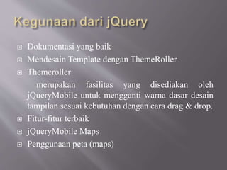  Dokumentasi yang baik
 Mendesain Template dengan ThemeRoller
 Themeroller
merupakan fasilitas yang disediakan oleh
jQueryMobile untuk mengganti warna dasar desain
tampilan sesuai kebutuhan dengan cara drag & drop.
 Fitur-fitur terbaik
 jQueryMobile Maps
 Penggunaan peta (maps)
 