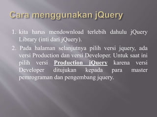 1. kita harus mendownload terlebih dahulu jQuery
Library (inti dari jQuery).
2. Pada halaman selanjutnya pilih versi jquery, ada
versi Production dan versi Developer. Untuk saat ini
pilih versi Production jQuery karena versi
Developer ditujukan kepada para master
pemrograman dan pengembang jquery.
 