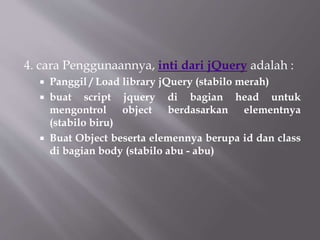 4. cara Penggunaannya, inti dari jQuery adalah :
 Panggil / Load library jQuery (stabilo merah)
 buat script jquery di bagian head untuk
mengontrol object berdasarkan elementnya
(stabilo biru)
 Buat Object beserta elemennya berupa id dan class
di bagian body (stabilo abu - abu)
 