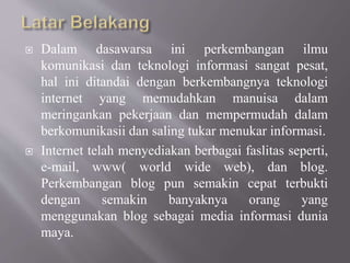  Dalam dasawarsa ini perkembangan ilmu
komunikasi dan teknologi informasi sangat pesat,
hal ini ditandai dengan berkembangnya teknologi
internet yang memudahkan manuisa dalam
meringankan pekerjaan dan mempermudah dalam
berkomunikasii dan saling tukar menukar informasi.
 Internet telah menyediakan berbagai faslitas seperti,
e-mail, www( world wide web), dan blog.
Perkembangan blog pun semakin cepat terbukti
dengan semakin banyaknya orang yang
menggunakan blog sebagai media informasi dunia
maya.
 