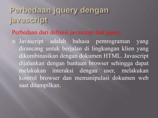 Perbedaan dari definisi javascript dan jquery
 Javascript adalah bahasa pemrograman yang
dirancang untuk berjalan di lingkungan klien yang
dikombinasikan dengan dokumen HTML. Javascript
dijalankan dengan bantuan browser sehingga dapat
melakukan interaksi dengan user, melakukan
kontrol browser dan memanipulasi dokumen web
saat ditampilkan.
 