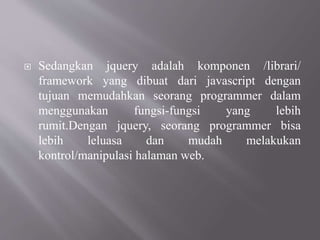  Sedangkan jquery adalah komponen /librari/
framework yang dibuat dari javascript dengan
tujuan memudahkan seorang programmer dalam
menggunakan fungsi-fungsi yang lebih
rumit.Dengan jquery, seorang programmer bisa
lebih leluasa dan mudah melakukan
kontrol/manipulasi halaman web.
 
