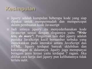  Jquery adalah kumpulan beberapa kode yang siap
dipakai untuk mempermudah dan mempercepat
dalam pembuatan kode Javascript
 Jadi intinya jquery itu menyederhanakan kode
Javascript sesuai dengan slogannya yaitu ”Write
less, do more”. Pengertian lain dari jquery adalah
pustaka JavaScript kecil bersumber terbuka yang
menekankan pada interaksi antara JavaScript dan
HTML. Jquery terdapat banyak eklebihan dan
kekurangan di dalamnya. Jquery juga mempunyai
beragam jenis kreasi yaitu terdapat 7 ragam. Jika
dilihat cara kerja dari jquery pun kelihatannya tidak
terlalu sulit.
 