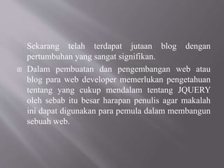 Sekarang telah terdapat jutaan blog dengan
pertumbuhan yang sangat signifikan.
 Dalam pembuatan dan pengembangan web atau
blog para web developer memerlukan pengetahuan
tentang yang cukup mendalam tentang JQUERY
oleh sebab itu besar harapan penulis agar makalah
ini dapat digunakan para pemula dalam membangun
sebuah web.
 