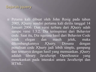  Petama kali dibuat oleh John Resig pada tahun
2005, JQuery sendiri pertama kali dirilis tanggal 14
Januari 2006. Dan versi terbaru dari JQuery udah
sampe versi 1.3.2. Dia terinspirasi dari Behavior
code. Saat itu, Dia ngerasa hasil dari Behavior Code
tidak elegan dan masih jelek, maka
dikembangkannya JQuery. Dimana dengan
penulisan code JQuery jadi lebih simple, gampang
dan tentunya dengan hasil yang memuaskan. jQuery
adalah library JavaScript OpenSource yang
menekankan pada interaksi antara JavaScript dan
HTML.
 