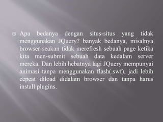  Apa bedanya dengan situs-situs yang tidak
menggunakan JQuery? banyak bedanya, misalnya
browser seakan tidak merefresh sebuah page ketika
kita men-submit sebuah data kedalam server
mereka. Dan lebih hebatnya lagi JQuery mempunyai
animasi tanpa menggunakan flash(.swf), jadi lebih
cepeat diload didalam browser dan tanpa harus
install plugins.
 