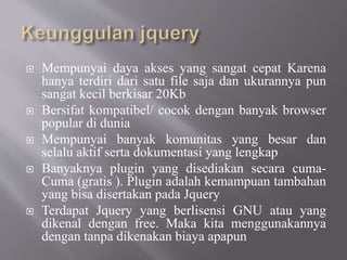  Mempunyai daya akses yang sangat cepat Karena
hanya terdiri dari satu file saja dan ukurannya pun
sangat kecil berkisar 20Kb
 Bersifat kompatibel/ cocok dengan banyak browser
popular di dunia
 Mempunyai banyak komunitas yang besar dan
selalu aktif serta dokumentasi yang lengkap
 Banyaknya plugin yang disediakan secara cuma-
Cuma (gratis ). Plugin adalah kemampuan tambahan
yang bisa disertakan pada Jquery
 Terdapat Jquery yang berlisensi GNU atau yang
dikenal dengan free. Maka kita menggunakannya
dengan tanpa dikenakan biaya apapun
 