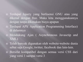  Terdapat Jquery yang berlisensi GNU atau yang
dikenal dengan free. Maka kita menggunakannya
dengan tanpa dikenakan biaya apapun
 Terdapat API( Application Programming Interface)
di dalamnya
 Mendukung Ajax ( Asynchronous Javasctip and
XML)
 Telah banyak digunakan oleh website-website dunia
sebut saja Google, twitter, facebook dan lain-lain.
 Bersifat kompatibel dengan semua versi CSS dari
yang versi 1 sampai versi 3
 