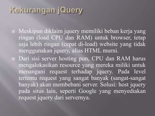  Meskipun diklaim jquery memiliki beban kerja yang
ringan (load CPU dan RAM) untuk browser, tetap
saja lebih ringan (cepat di-load) website yang tidak
menggunakan jquery, alias HTML murni.
 Dari sisi server hosting pun, CPU dan RAM harus
mengalokasikan resource yang mereka miliki untuk
menangani request terhadap jquery. Pada level
tertentu request yang sangat banyak (sangat-sangat
banyak) akan membebani server. Solusi: host jquery
pada situs lain, seperti Google yang menyediakan
request jquery dari servernya.
 