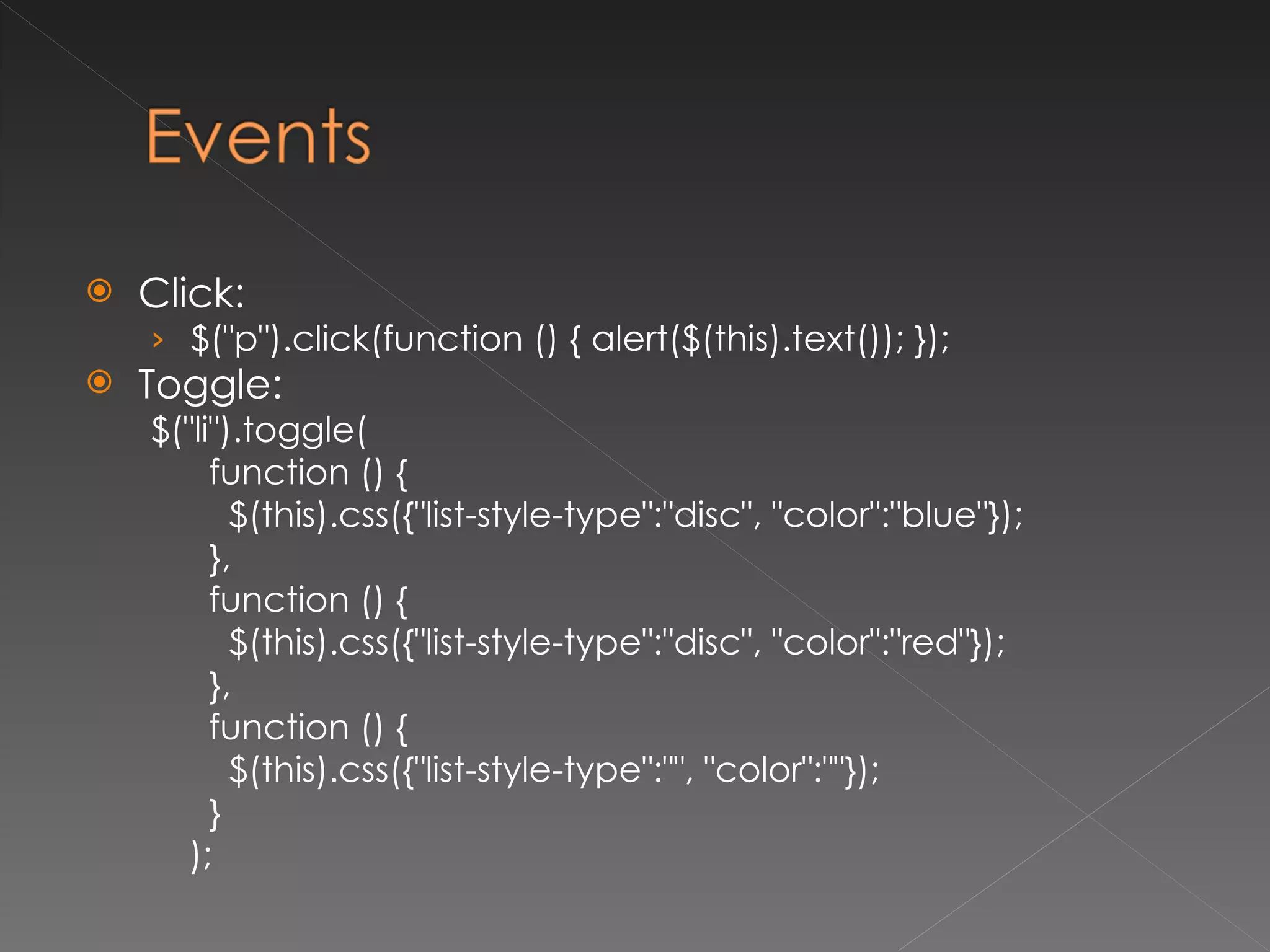 Click: $("p").click(function () { alert($(this).text()); }); Toggle: $("li").toggle( function () { $(this).css({"list-style-type":"disc", "color":"blue"}); }, function () { $(this).css({"list-style-type":"disc", "color":"red"}); }, function () { $(this).css({"list-style-type":"", "color":""}); } ); 