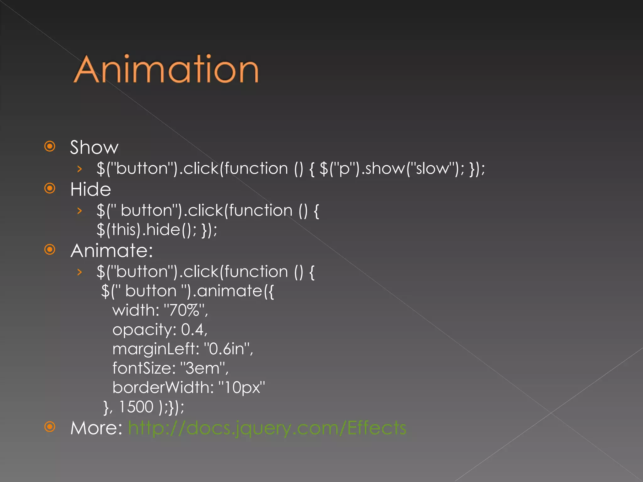 Show $("button").click(function () { $("p").show("slow"); });  Hide $(" button").click(function () {  $(this).hide(); });  Animate: $("button").click(function () {    $(" button ").animate({  width: "70%", opacity: 0.4, marginLeft: "0.6in", fontSize: "3em",  borderWidth: "10px" }, 1500 );});  More:  http://docs.jquery.com/Effects   