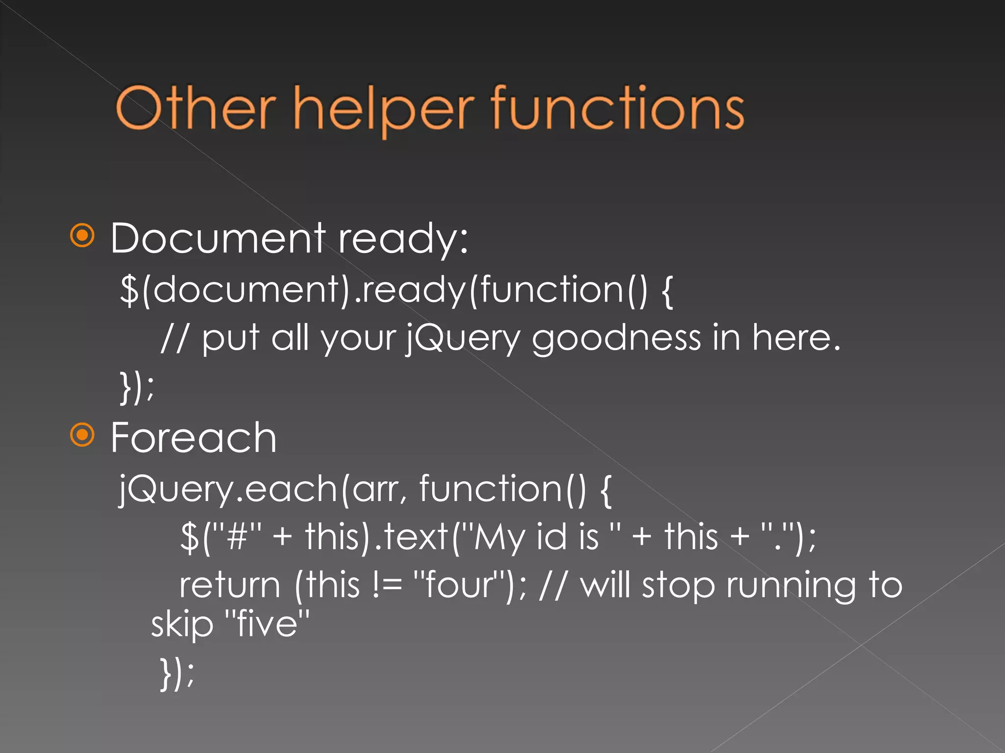 Document ready: $(document).ready(function() { // put all your jQuery goodness in here. }); Foreach jQuery.each(arr, function() { $("#" + this).text("My id is " + this + "."); return (this != "four"); // will stop running to skip "five" }); 
