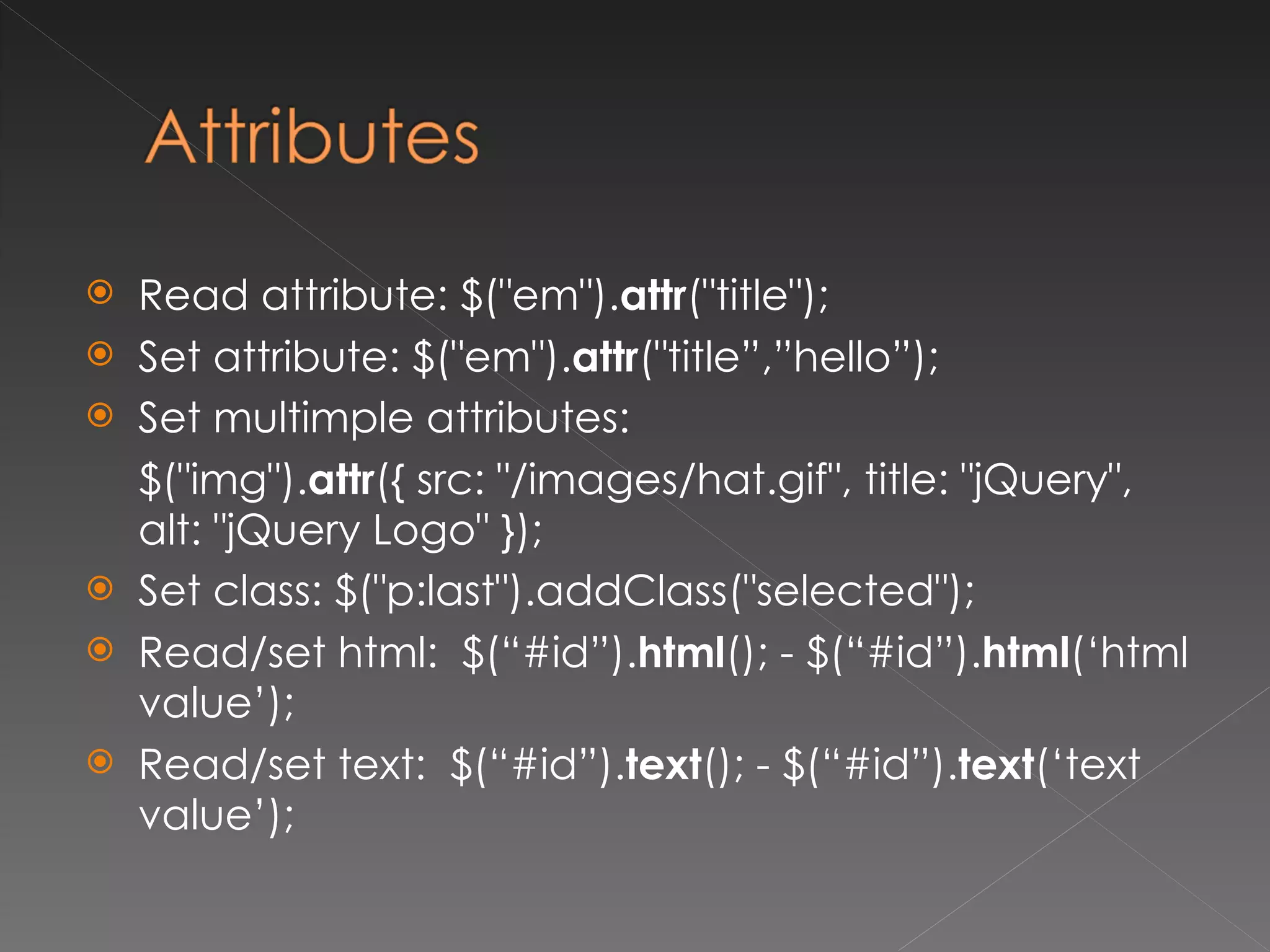 Read attribute:  $("em"). attr ("title");  Set attribute: $("em"). attr ("title”,”hello”);  Set multimple attributes: $("img"). attr ({ src: "/images/hat.gif", title: "jQuery", alt: "jQuery Logo" }); Set class: $("p:last").addClass("selected"); Read/set html:  $ (“#id”). html (); -  $ (“#id”). html (‘html value’); Read/set text:  $ (“#id”). text (); -  $ (“#id”). text (‘text value’); 