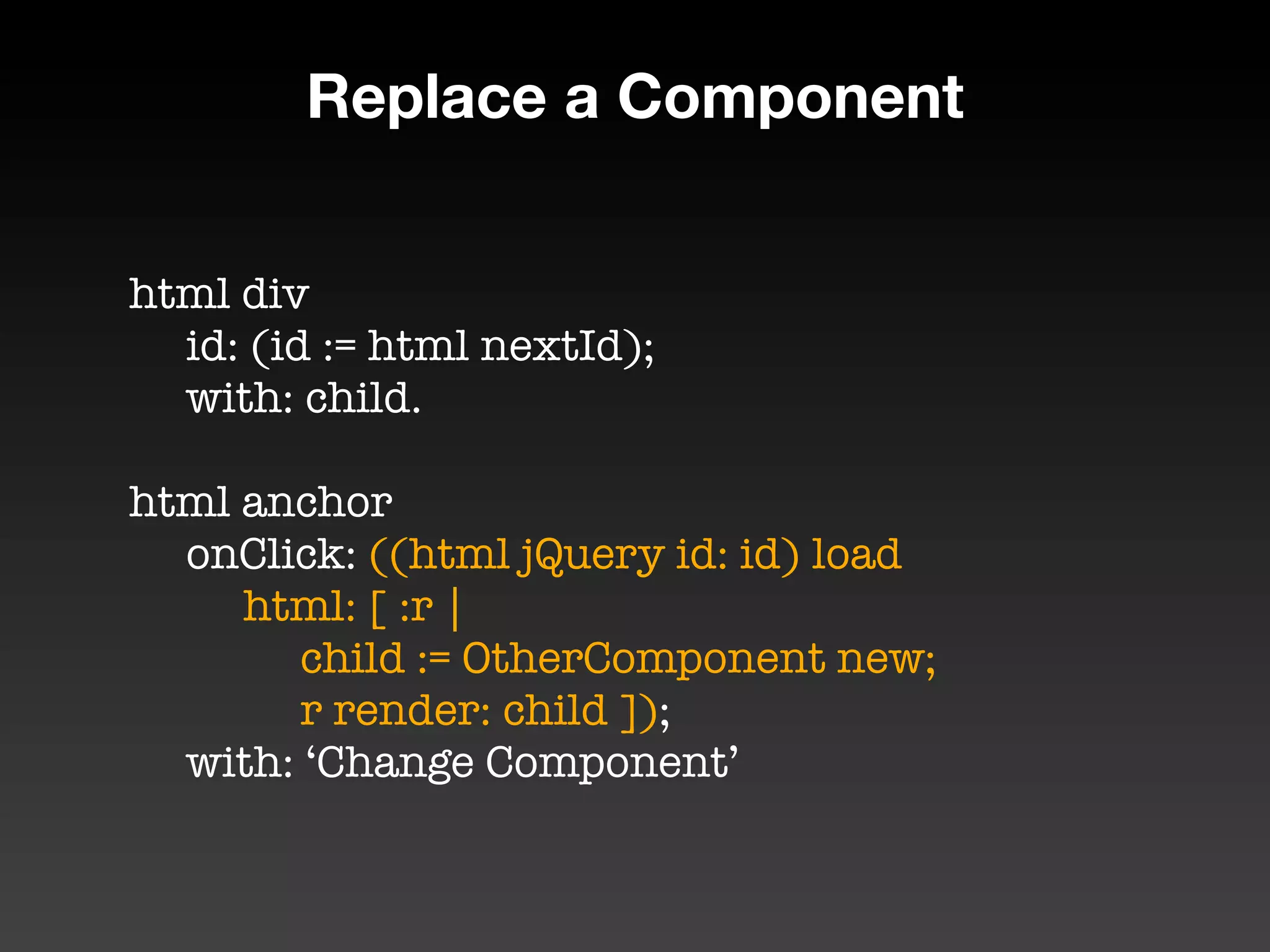 Replace a Component


html div
	 id: (id := html nextId);
	 with: child.

html anchor
	 onClick: ((html jQuery id: id) load
	 	 html: [ :r |
	 	 	 child := OtherComponent new;
	 	 	 r render: child ]);

 with: ‘Change Component’
 