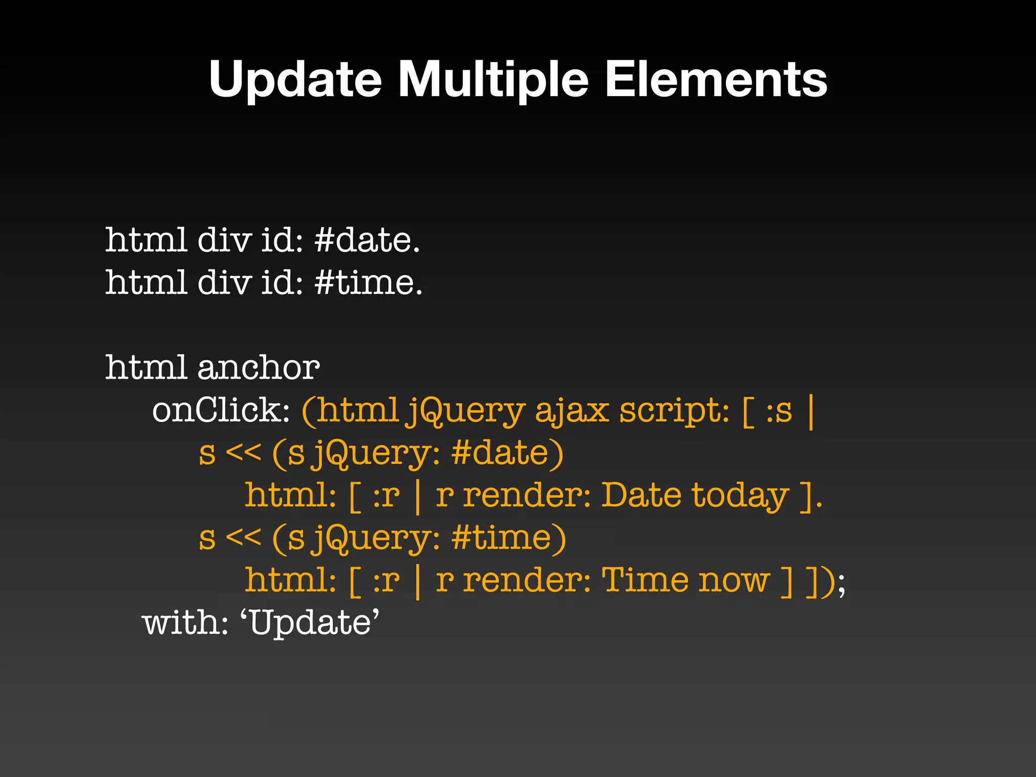 Update Multiple Elements


html div id: #date.
html div id: #time.

html anchor
	 onClick: (html jQuery ajax script: [ :s |
	 	 s << (s jQuery: #date)
	 	 	 html: [ :r | r render: Date today ].
	 	 s << (s jQuery: #time)
	 	 	 html: [ :r | r render: Time now ] ]);
  with: ‘Update’
 