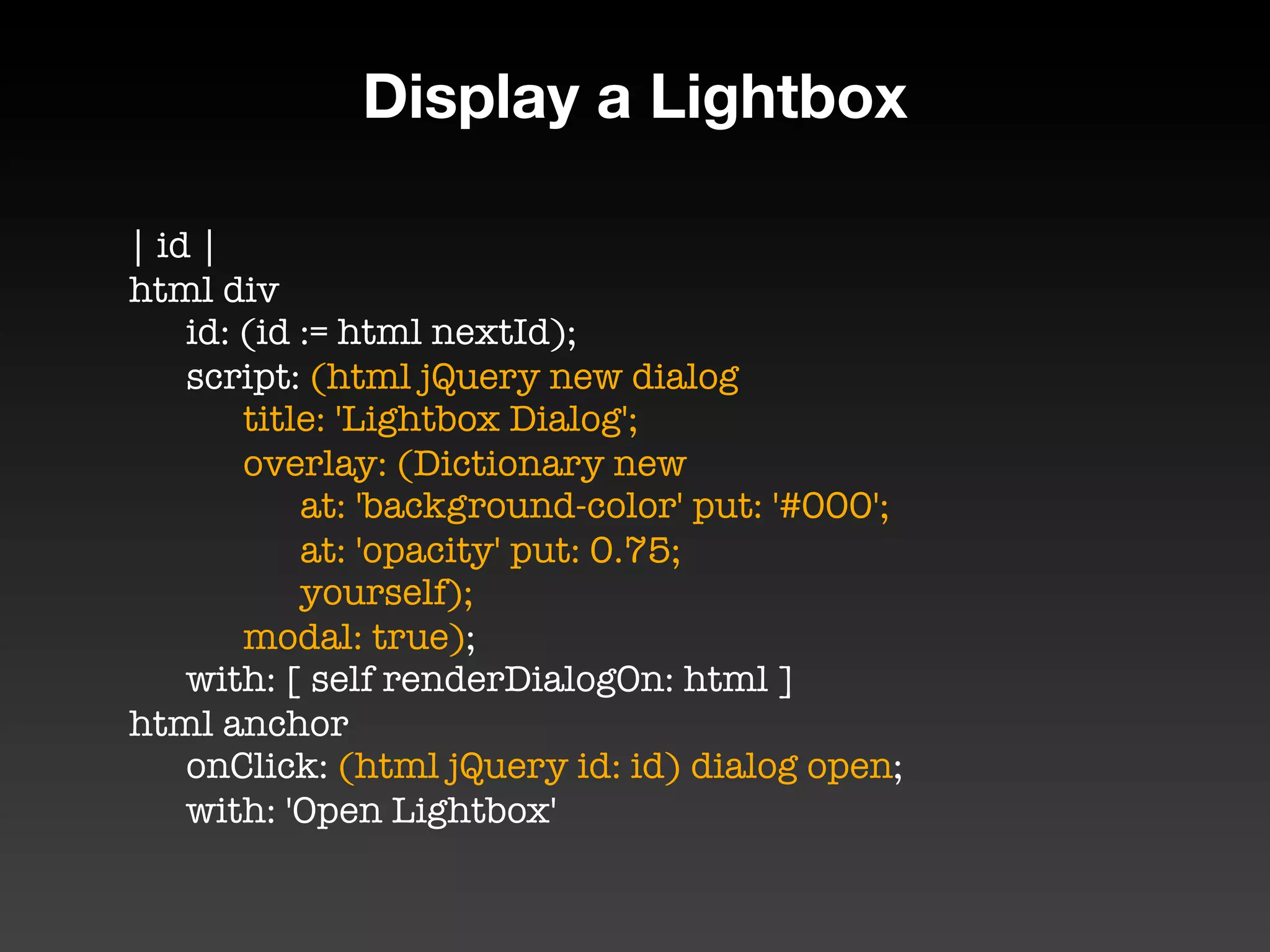 Display a Lightbox

| id |
html div
	 id: (id := html nextId);
	 script: (html jQuery new dialog
	 	 title: 'Lightbox Dialog';
	 	 overlay: (Dictionary new
	 	 	 at: 'background-color' put: '#000';
	 	 	 at: 'opacity' put: 0.75;
	 	 	 yourself);
	 	 modal: true);
	 with: [ self renderDialogOn: html ]
html anchor
	 onClick: (html jQuery id: id) dialog open;
	 with: 'Open Lightbox'
 