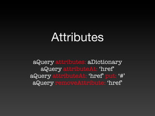 Attributes
 aQuery attributes: aDictionary
   aQuery attributeAt: ‘href’
aQuery attributeAt: ‘href’ put: ‘#’
 aQuery removeAttribute: ‘href’
 
