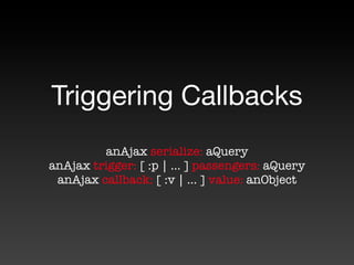 Triggering Callbacks
         anAjax serialize: aQuery
anAjax trigger: [ :p | ... ] passengers: aQuery
 anAjax callback: [ :v | ... ] value: anObject
 