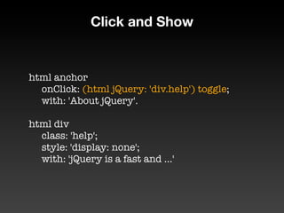 Click and Show


html anchor
	 onClick: (html jQuery: 'div.help') toggle;
	 with: 'About jQuery'.

html div
	 class: 'help';
	 style: 'display: none';
	 with: 'jQuery is a fast and ...'
 