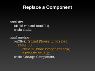 Replace a Component


html div
	 id: (id := html nextId);
	 with: child.

html anchor
	 onClick: ((html jQuery id: id) load
	 	 html: [ :r |
	 	 	 child := OtherComponent new;
	 	 	 r render: child ]);

 with: ‘Change Component’
 