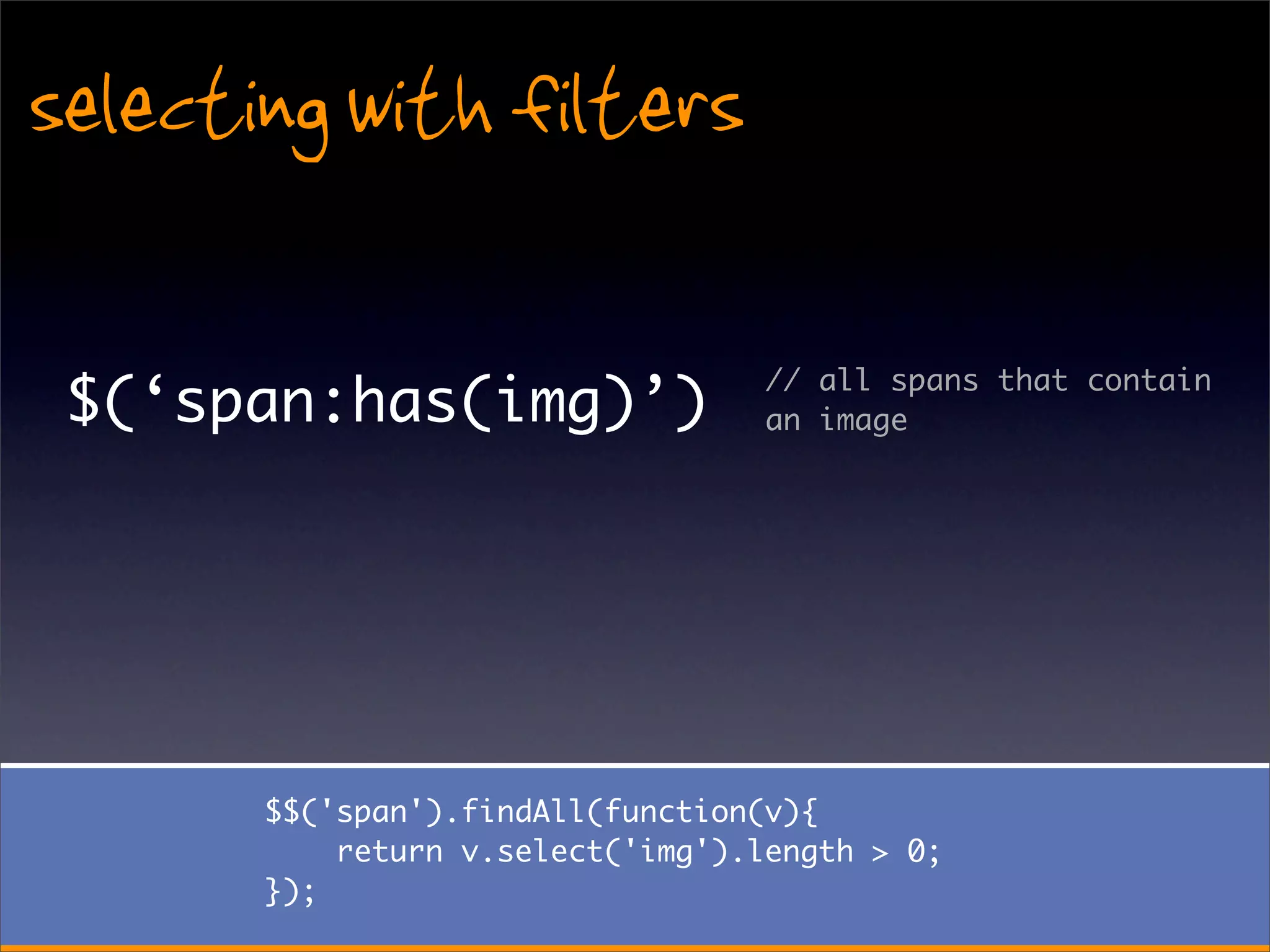 selecting with filters

                                   // all spans that contain
 $(‘span:has(img)’)                an image




       $$('span').findAll(function(v){
           return v.select('img').length > 0;
       });
 