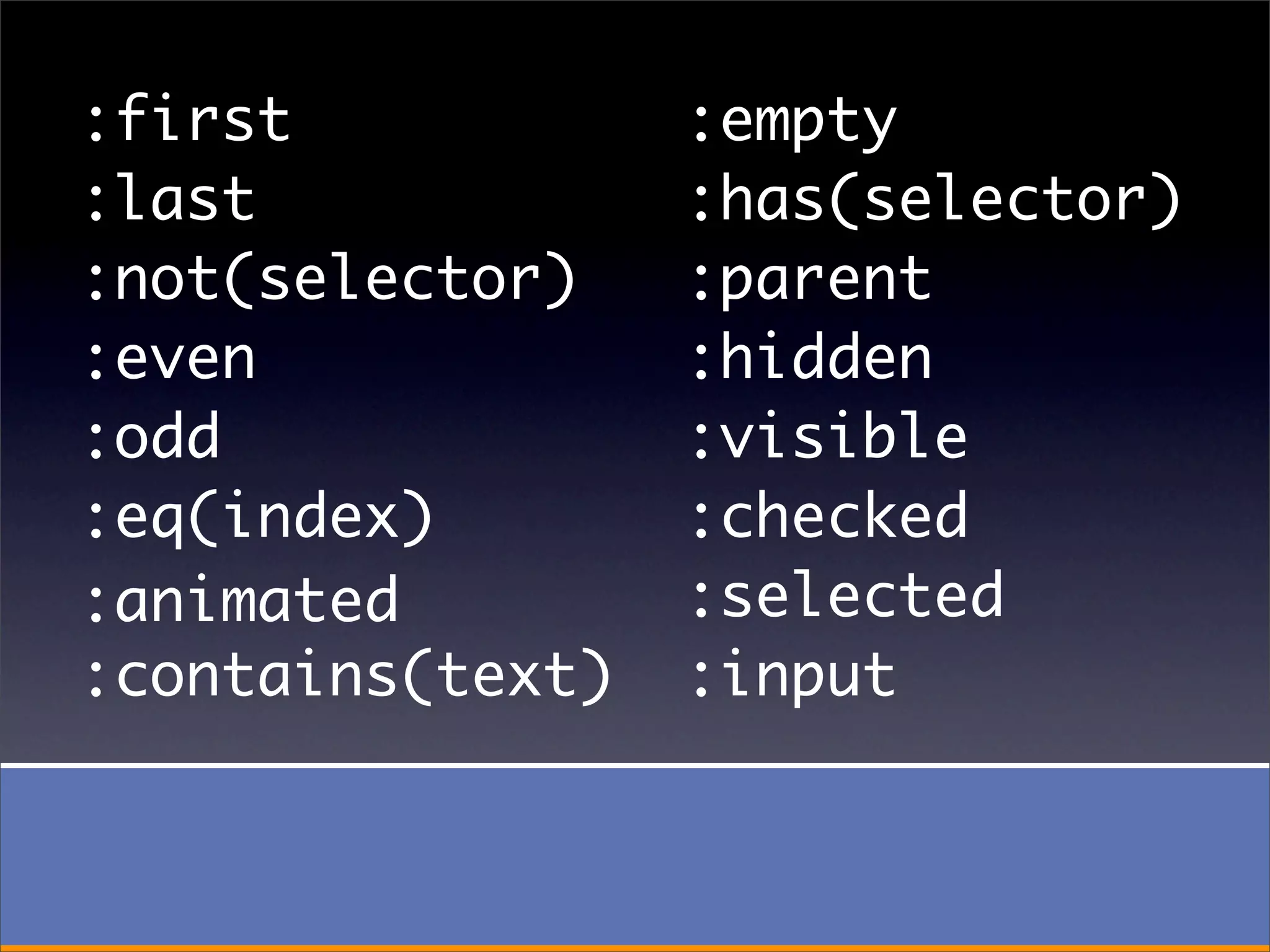 :first            :empty
:last             :has(selector)
:not(selector)    :parent
:even             :hidden
:odd              :visible
:eq(index)        :checked
:animated         :selected
:contains(text)   :input
 