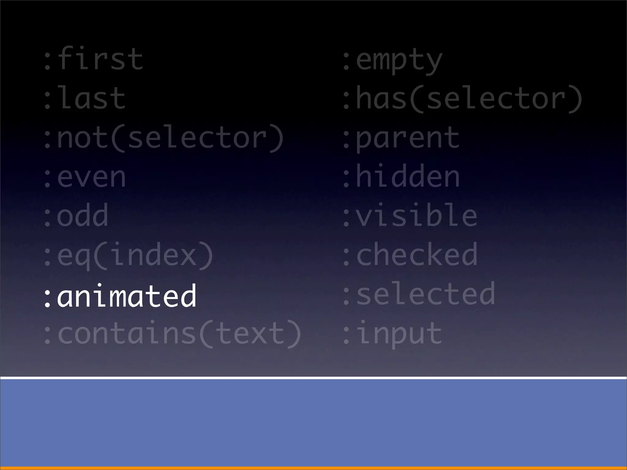:first            :empty
:last             :has(selector)
:not(selector)    :parent
:even             :hidden
:odd              :visible
:eq(index)        :checked
:animated         :selected
:contains(text)   :input
 