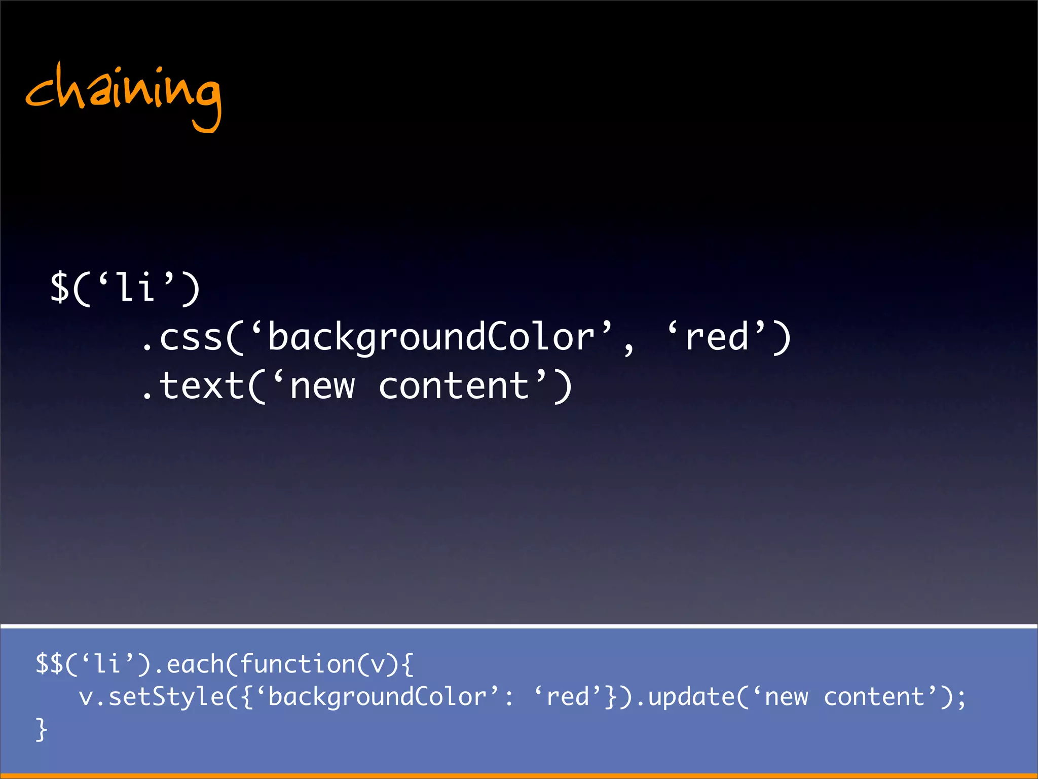 chaining
 $(‘li’)
     .css(‘backgroundColor’, ‘red’)
     .text(‘new content’)




$$(‘li’).each(function(v){
   v.setStyle({‘backgroundColor’: ‘red’}).update(‘new content’);
}
 