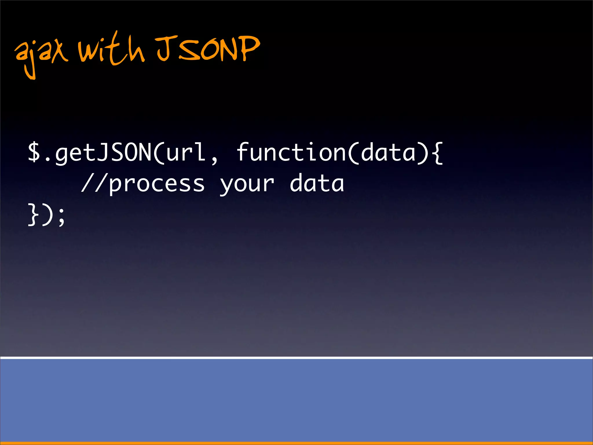 ajax with JSONP
$.getJSON(url, function(data){
    //process your data
});
 