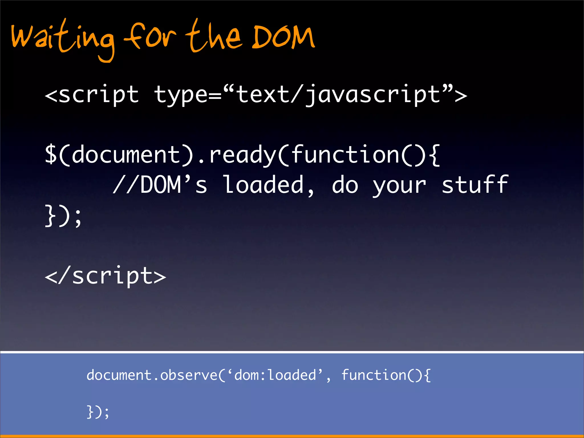 Waiting for the DOM
  <script type=“text/javascript”>

  $(document).ready(function(){
       //DOM’s loaded, do your stuff
  });

  </script>



     document.observe(‘dom:loaded’, function(){

     });
 