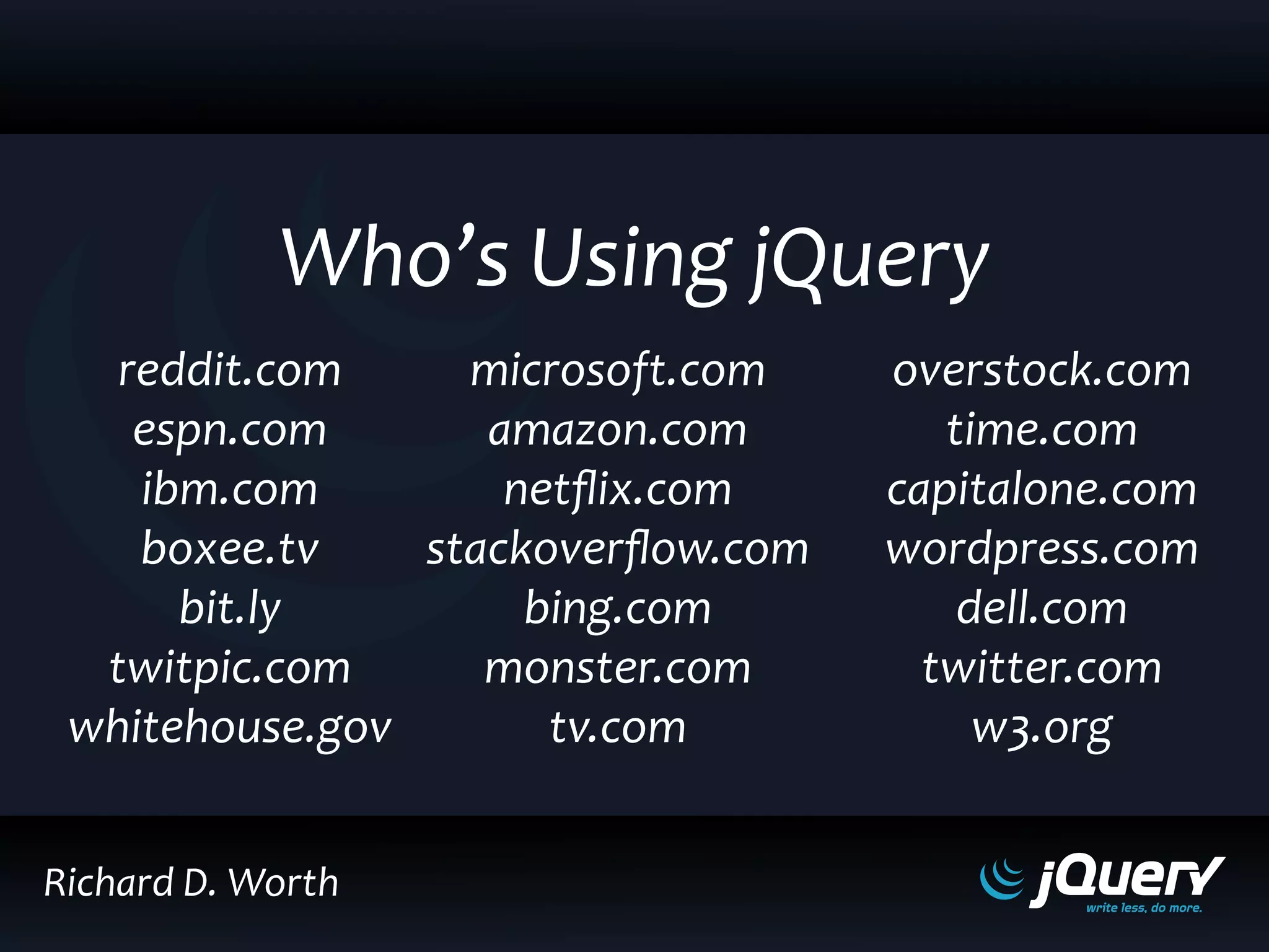 reddit.com
espn.com
ibm.com
boxee.tv
bit.ly
twitpic.com
whitehouse.gov
microsoft.com
amazon.com
netflix.com
stackoverflow.com
bing.com
monster.com
tv.com
overstock.com
time.com
capitalone.com
wordpress.com
dell.com
twitter.com
w3.org
Who’s Using jQuery
Richard D. Worth
 