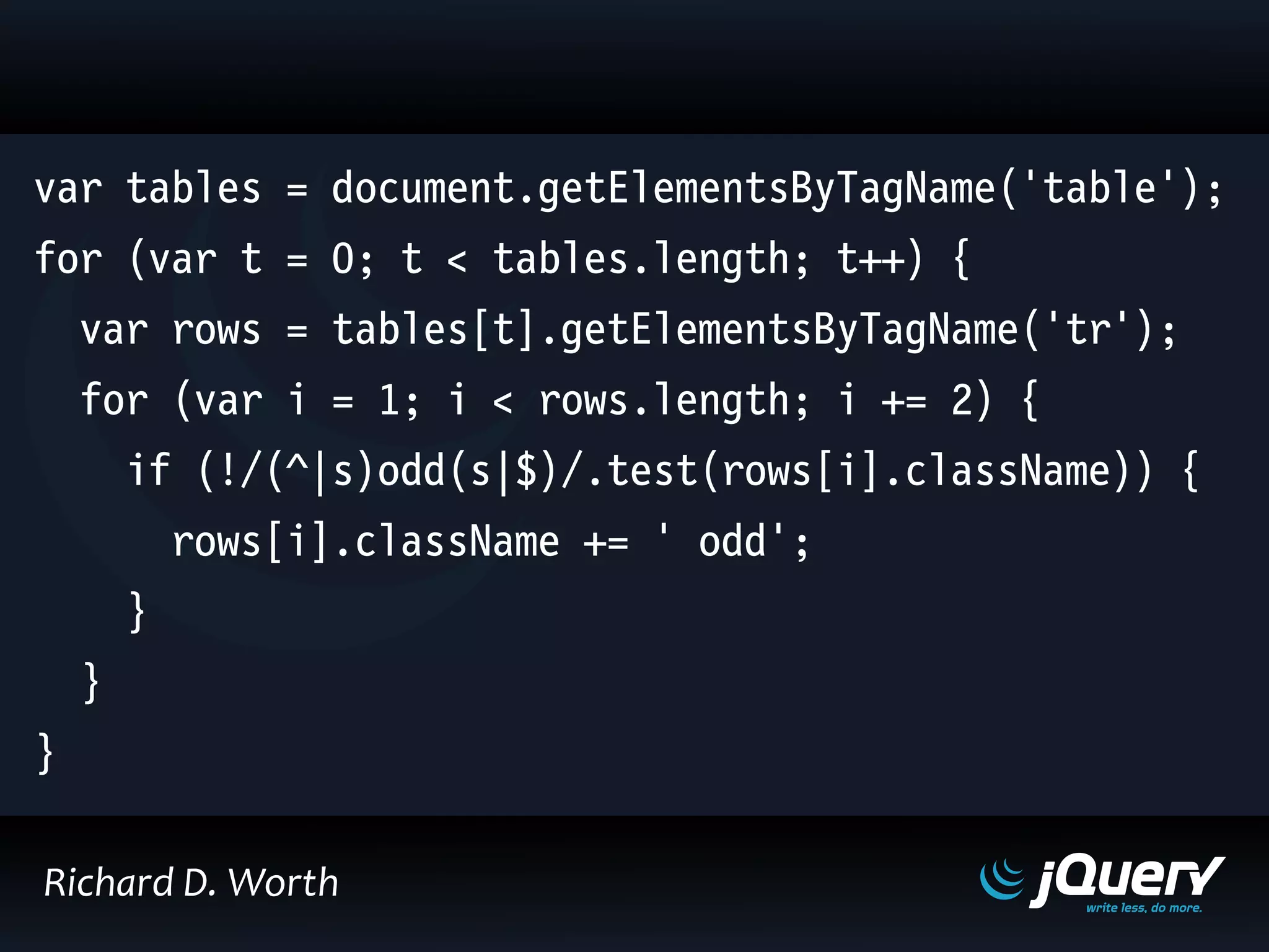 var tables = document.getElementsByTagName('table');
for (var t = 0; t < tables.length; t++) {
var rows = tables[t].getElementsByTagName('tr');
for (var i = 1; i < rows.length; i += 2) {
if (!/(^|s)odd(s|$)/.test(rows[i].className)) {
rows[i].className += ' odd';
}
}
}
Richard D. Worth
 