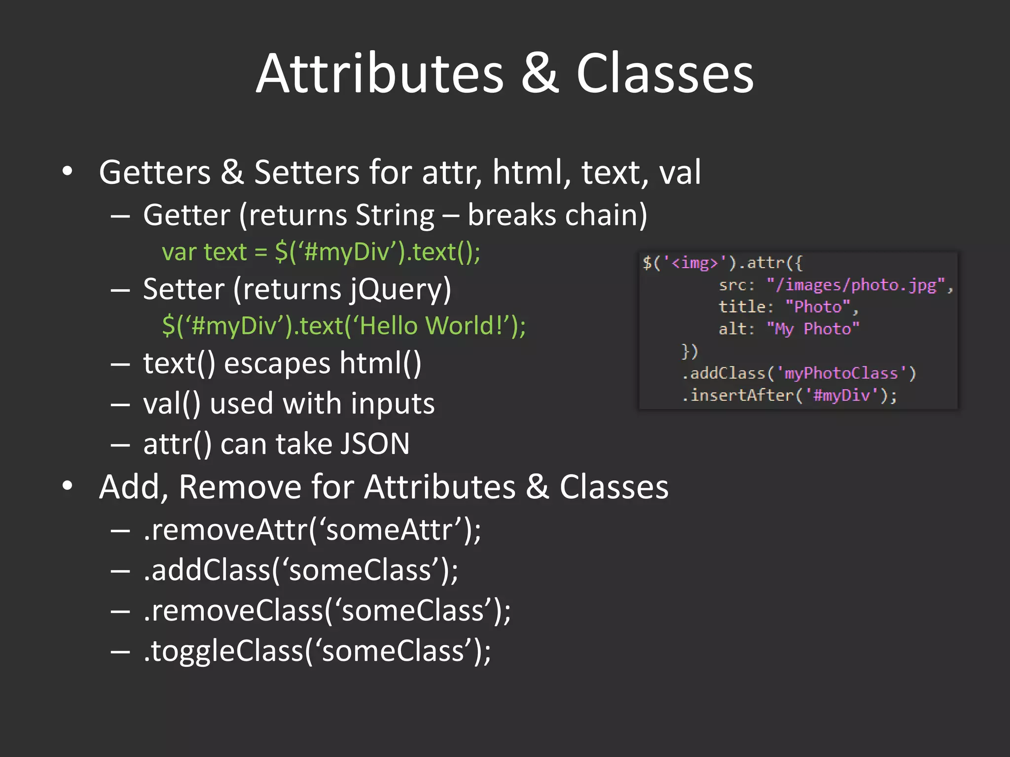 Attributes & ClassesGetters & Setters for attr, html, text, valGetter (returns String – breaks chain)var text = $(‘#myDiv’).text();Setter (returns jQuery)$(‘#myDiv’).text(‘Hello World!’);text() escapes html()val() used with inputsattr() can take JSONAdd, Remove for Attributes & Classes.removeAttr(‘someAttr’);.addClass(‘someClass’);.removeClass(‘someClass’);.toggleClass(‘someClass’);