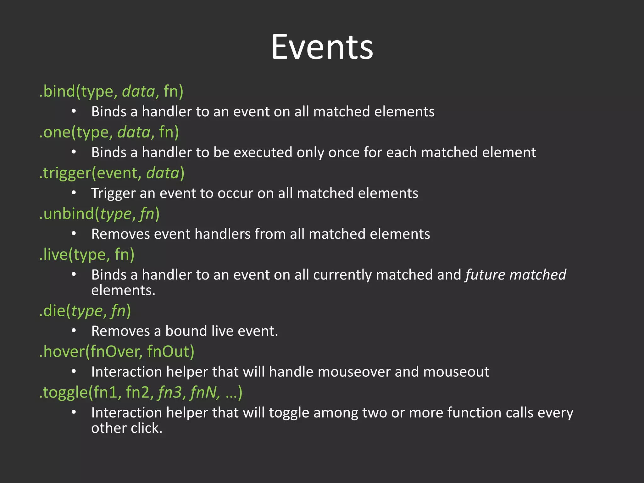 Events.bind(type, data, fn)Binds a handler to an event on all matched elements.one(type, data, fn)Binds a handler to be executed only once for each matched element.trigger(event, data)Trigger an event to occur on all matched elements.unbind(type, fn)Removes event handlers from all matched elements.live(type, fn)Binds a handler to an event on all currently matched and future matched elements..die(type, fn)Removes a bound live event..hover(fnOver, fnOut)Interaction helper that will handle mouseover and mouseout.toggle(fn1, fn2, fn3, fnN, …)Interaction helper that will toggle among two or more function calls every other click.Event Helpers	blur, change, click, dblclick, error, focus, keydown, keypress, keyup, load, mousedown, mouseenter, mouseleave, mousemove, mouseup, resize, scroll, select, submit, unload