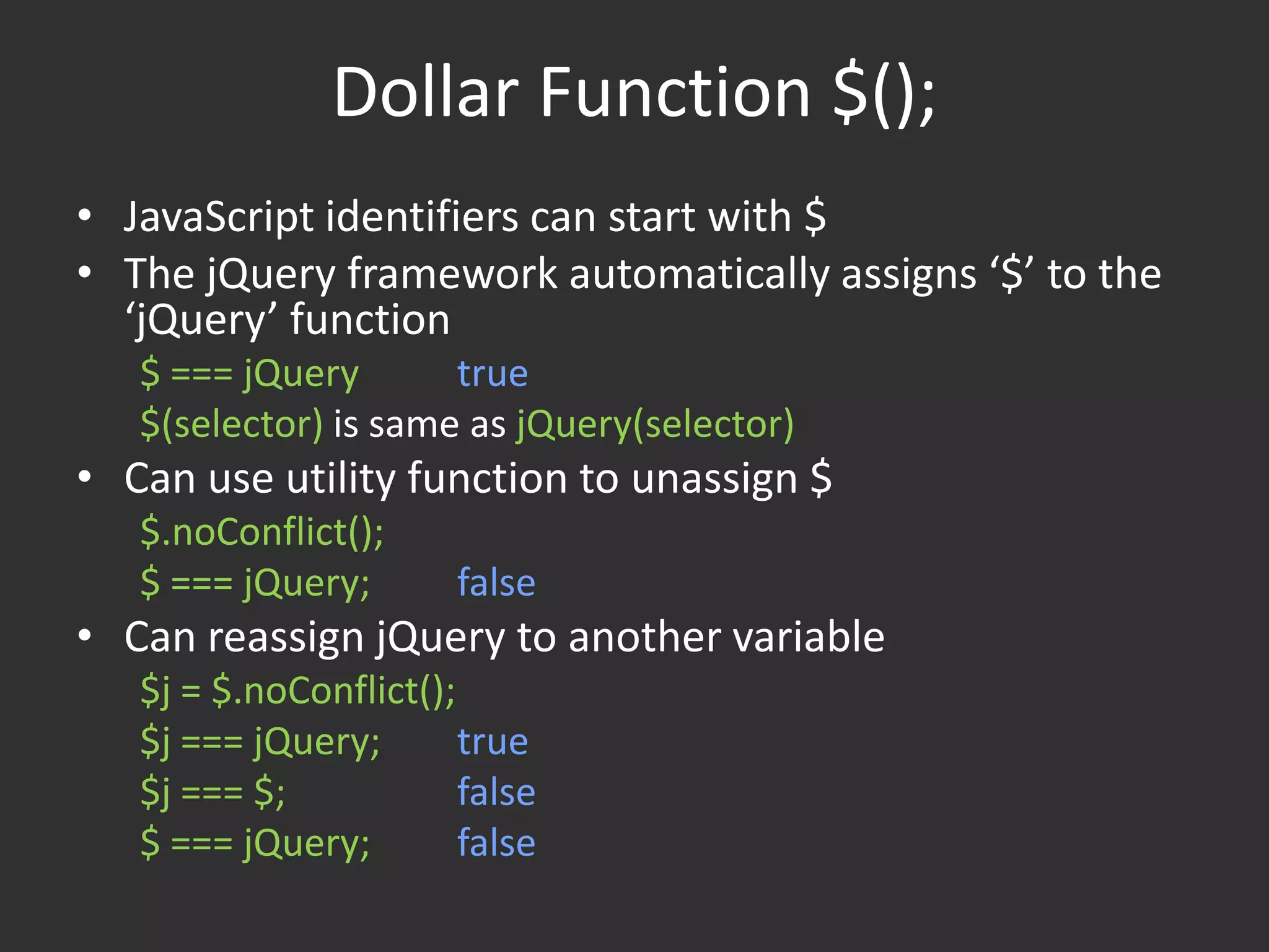 Dollar Function $();JavaScript identifiers can start with $The jQuery framework automatically assigns ‘$’ to the ‘jQuery’ function$ === jQuerytrue$(selector) is same as jQuery(selector)Can use utility function to unassign $$.noConflict();$ === jQuery;	falseCan reassign jQuery to another variable$j = $.noConflict();	$j === jQuery;	true$j === $;		false$ === jQuery;	false