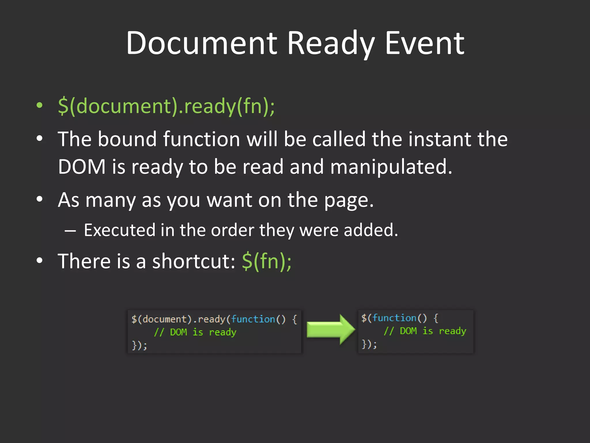 Document Ready Event$(document).ready(fn);The bound function will be called the instant the DOM is ready to be read and manipulated.As many as you want on the page.Executed in the order they were added.There is a shortcut: $(fn);